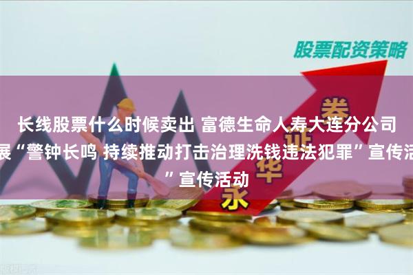 长线股票什么时候卖出 富德生命人寿大连分公司开展“警钟长鸣 