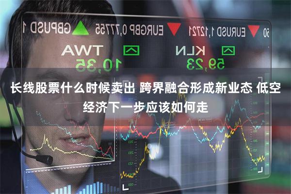 长线股票什么时候卖出 跨界融合形成新业态 低空经济下一步应该
